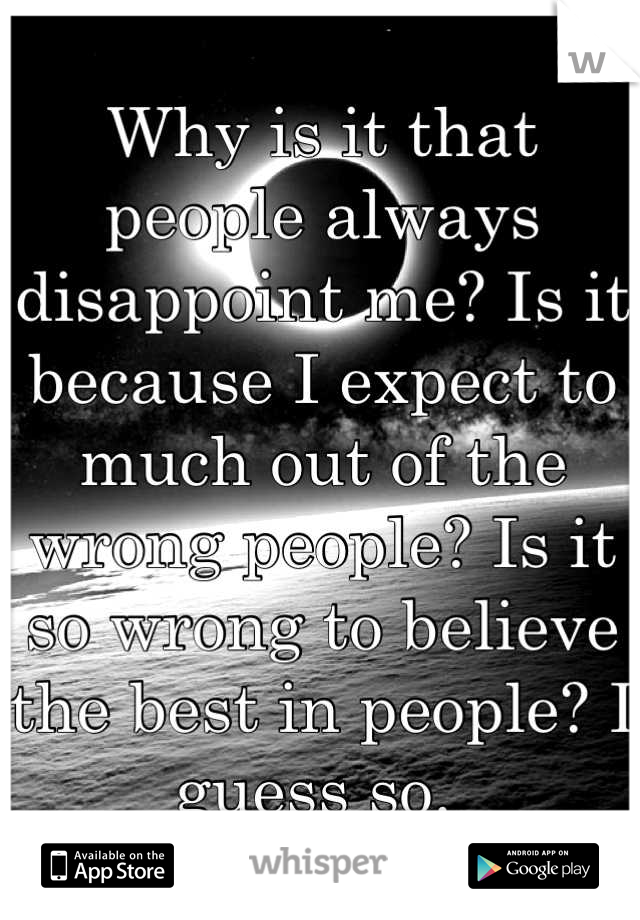 Why is it that people always disappoint me? Is it because I expect to much out of the wrong people? Is it so wrong to believe the best in people? I guess so. 