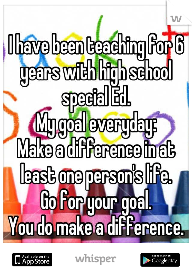 I have been teaching for 6 years with high school special Ed.
My goal everyday:
Make a difference in at least one person's life.
Go for your goal.
You do make a difference.