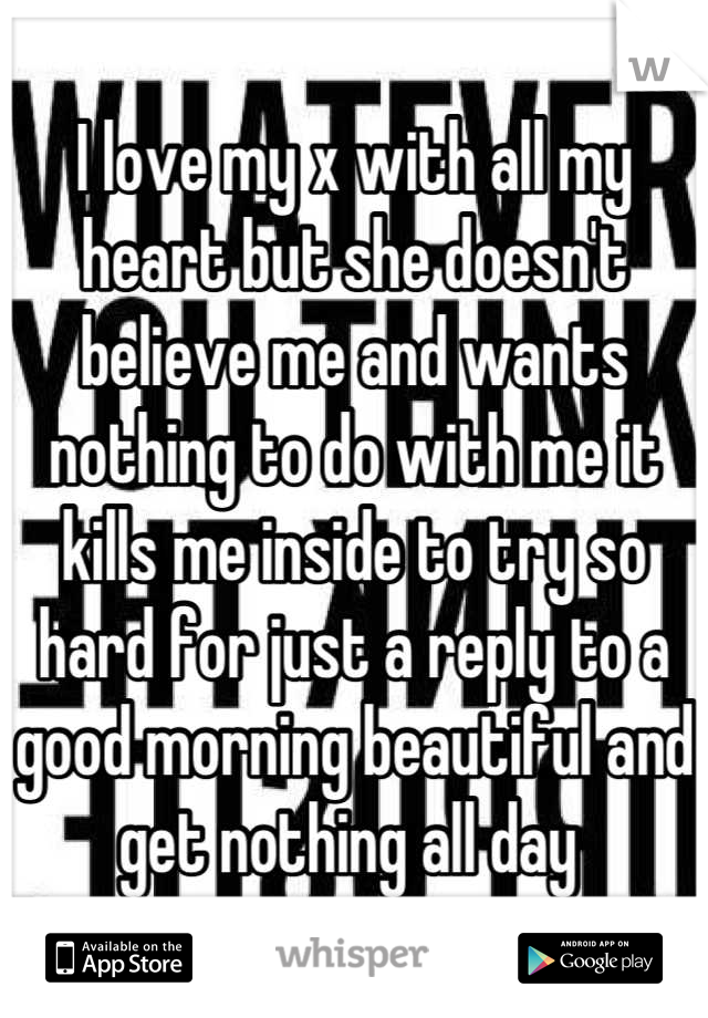 I love my x with all my heart but she doesn't believe me and wants nothing to do with me it kills me inside to try so hard for just a reply to a good morning beautiful and get nothing all day 