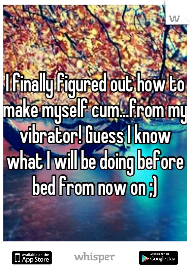 I finally figured out how to make myself cum...from my vibrator! Guess I know what I will be doing before bed from now on ;)