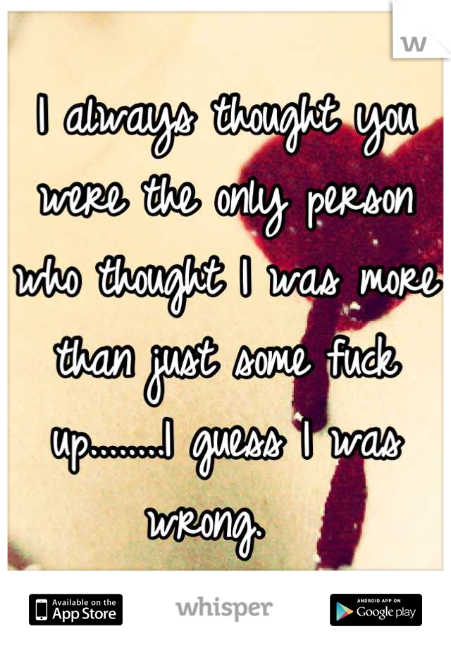 I always thought you were the only person who thought I was more than just some fuck up........I guess I was wrong.  