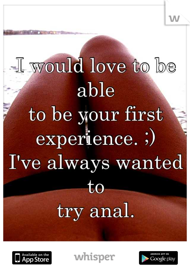 I would love to be able 
to be your first 
experience. ;)
I've always wanted to
try anal.