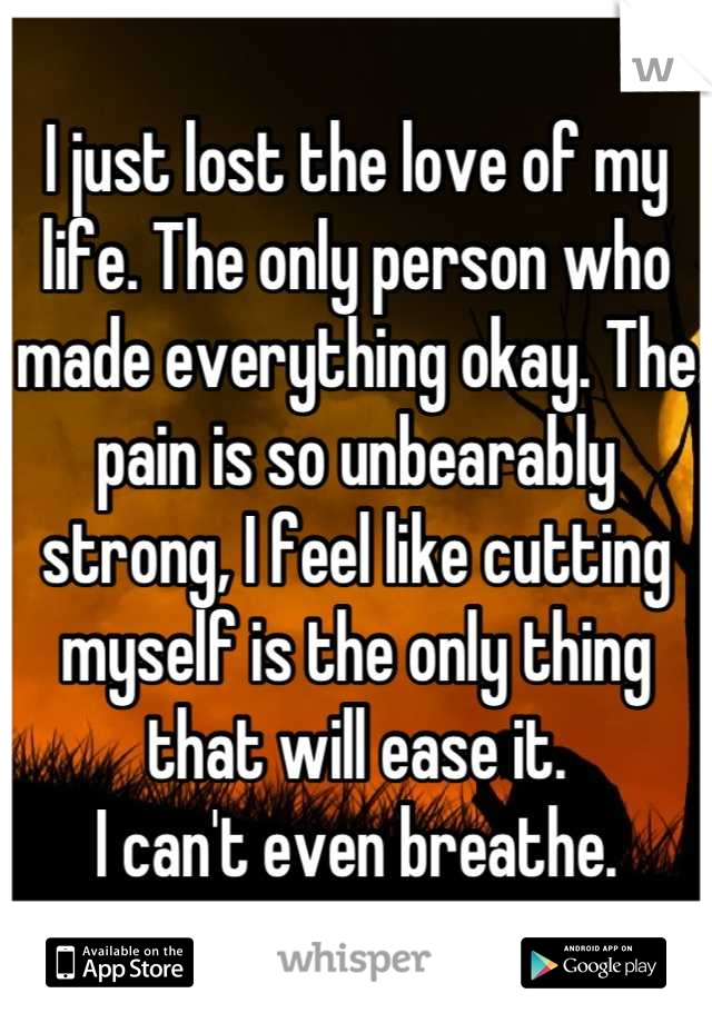 I just lost the love of my life. The only person who made everything okay. The pain is so unbearably strong, I feel like cutting myself is the only thing that will ease it.
I can't even breathe.