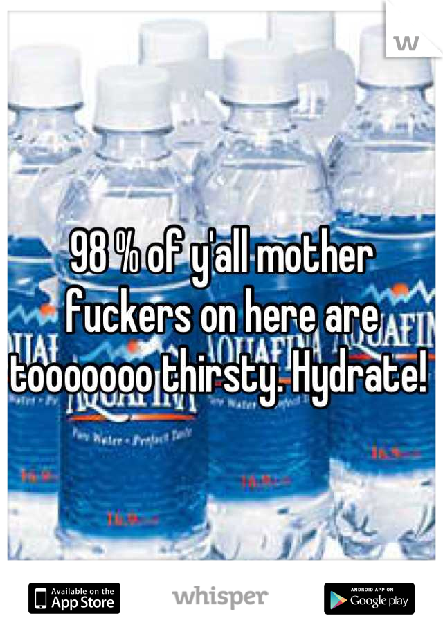 98 % of y'all mother fuckers on here are tooooooo thirsty. Hydrate! 