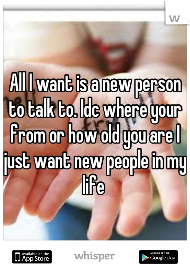 All I want is a new person to talk to. Idc where your from or how old you are I just want new people in my life 