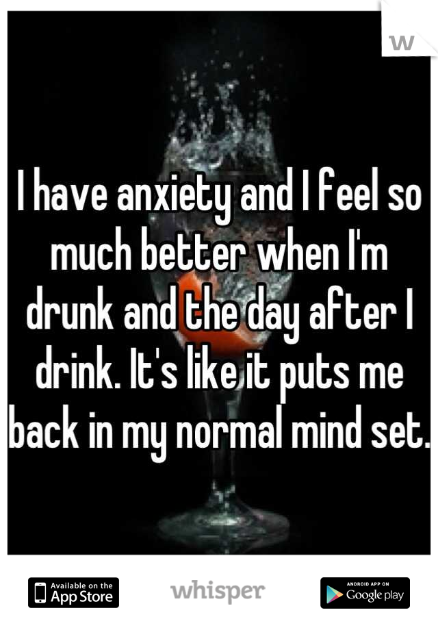 I have anxiety and I feel so much better when I'm drunk and the day after I drink. It's like it puts me back in my normal mind set.