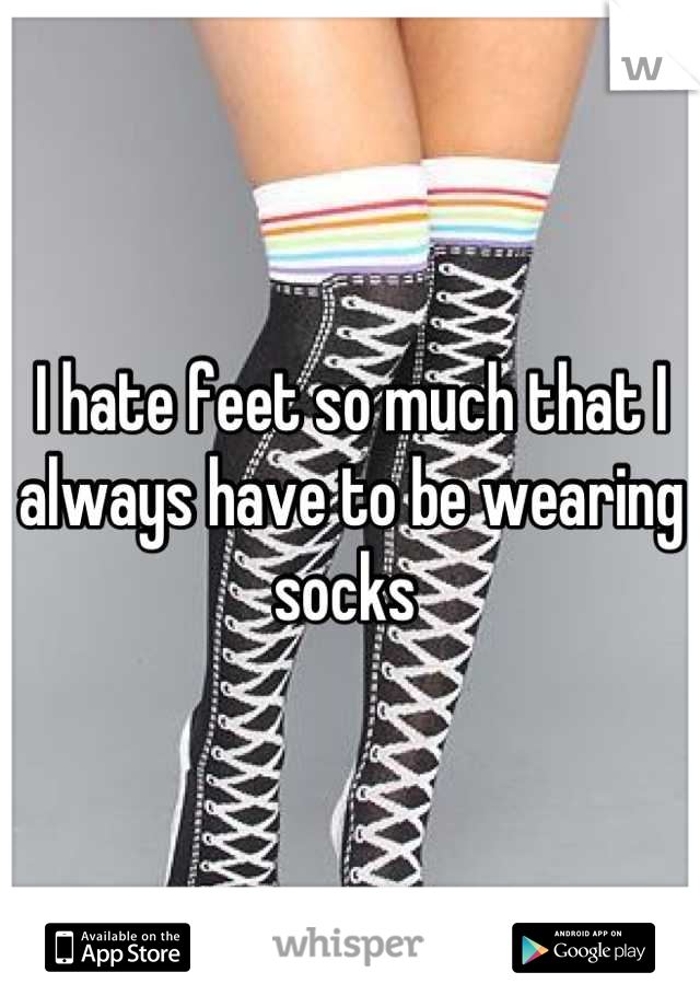 I hate feet so much that I always have to be wearing socks 