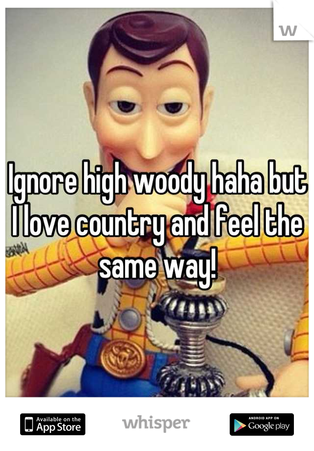 Ignore high woody haha but I love country and feel the same way!