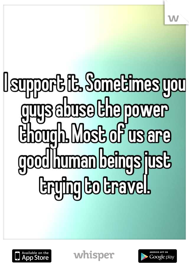 I support it. Sometimes you guys abuse the power though. Most of us are good human beings just trying to travel.