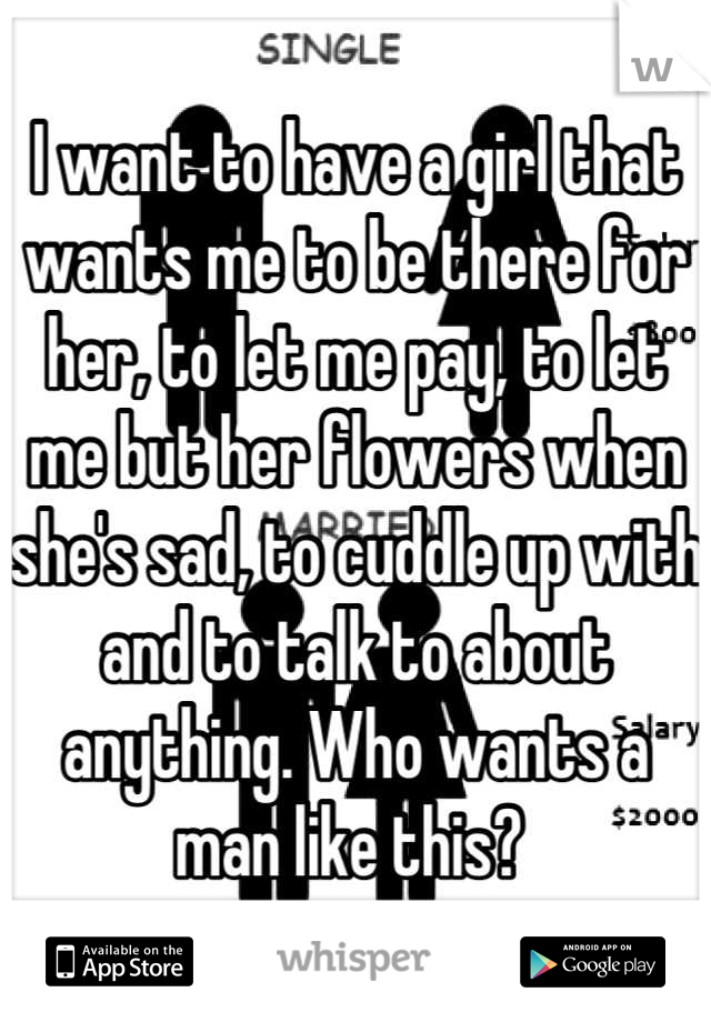 I want to have a girl that wants me to be there for her, to let me pay, to let me but her flowers when she's sad, to cuddle up with and to talk to about anything. Who wants a man like this? 