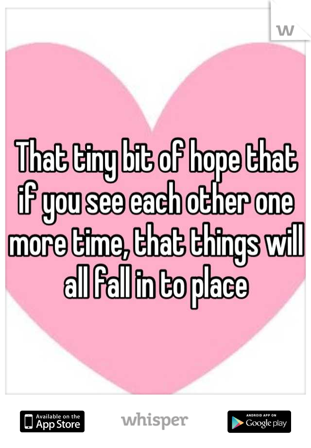 That tiny bit of hope that if you see each other one more time, that things will all fall in to place