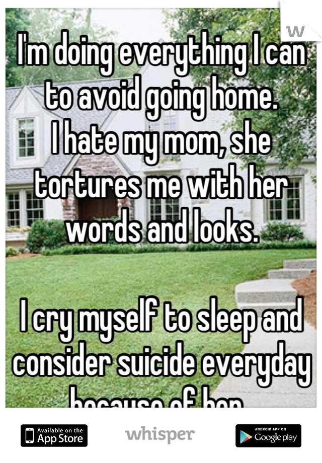 I'm doing everything I can to avoid going home.
I hate my mom, she tortures me with her words and looks.

I cry myself to sleep and consider suicide everyday because of her..