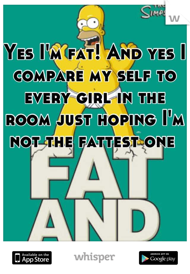 Yes I'm fat! And yes I compare my self to every girl in the room just hoping I'm not the fattest one 