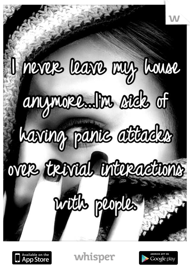 I never leave my house anymore...I'm sick of having panic attacks over trivial interactions with people.