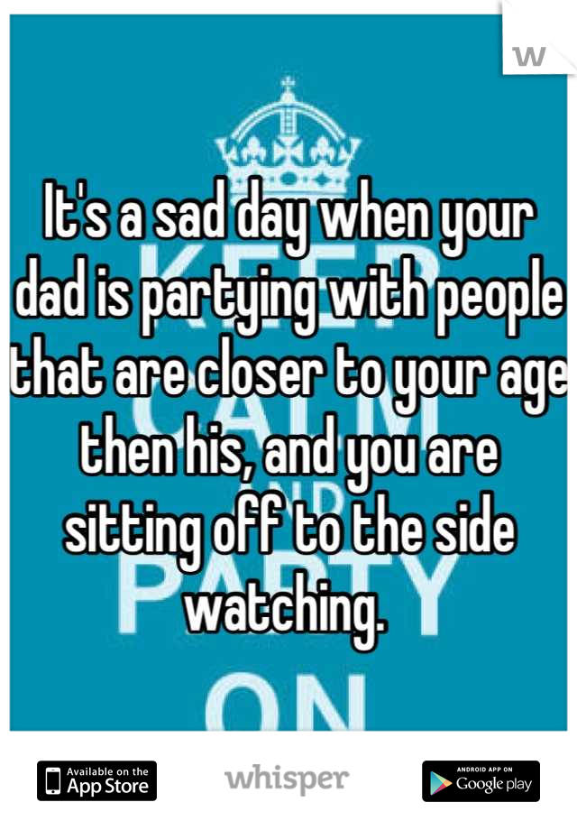 It's a sad day when your dad is partying with people that are closer to your age then his, and you are sitting off to the side watching. 