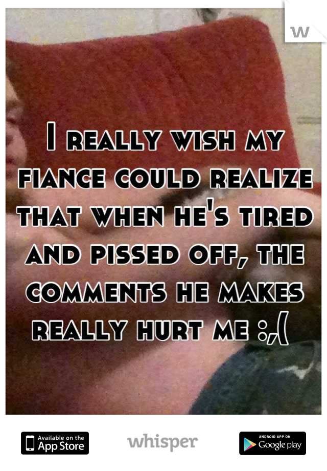 I really wish my fiance could realize that when he's tired and pissed off, the comments he makes really hurt me :,( 