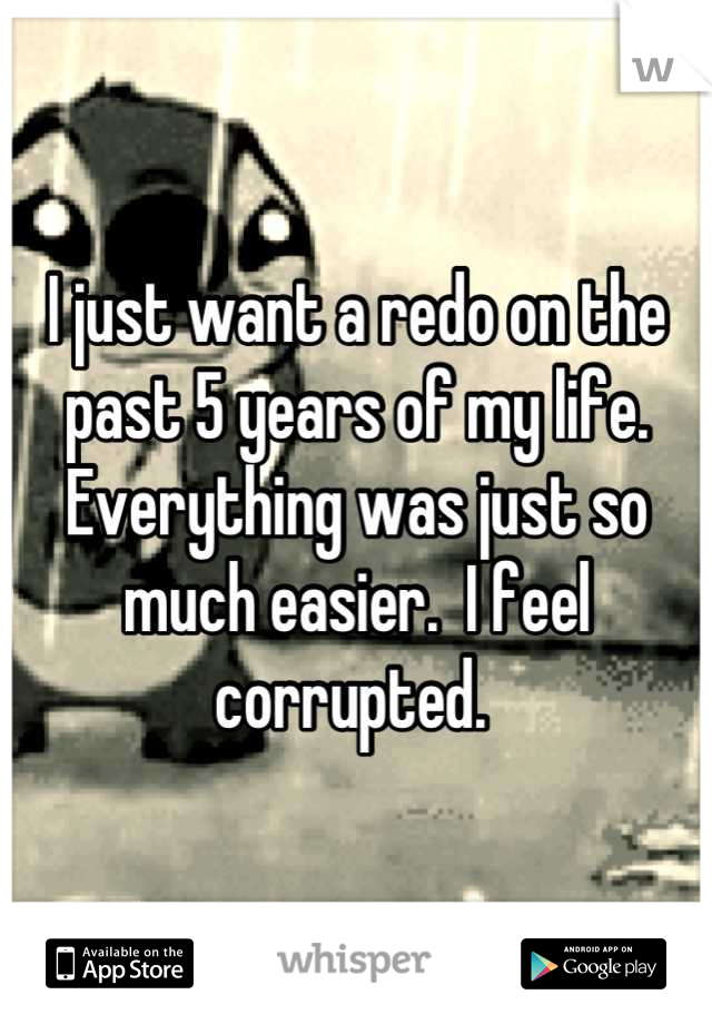 I just want a redo on the past 5 years of my life.  Everything was just so much easier.  I feel corrupted. 