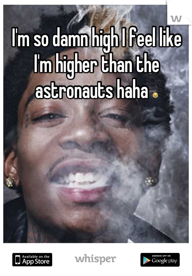 I'm so damn high I feel like I'm higher than the astronauts haha 😂