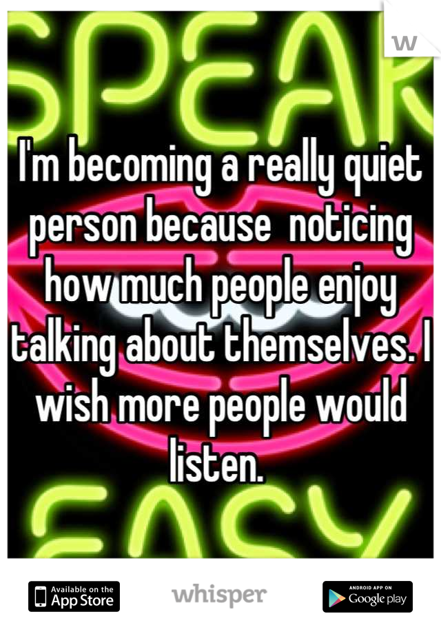 I'm becoming a really quiet person because  noticing how much people enjoy talking about themselves. I wish more people would listen. 