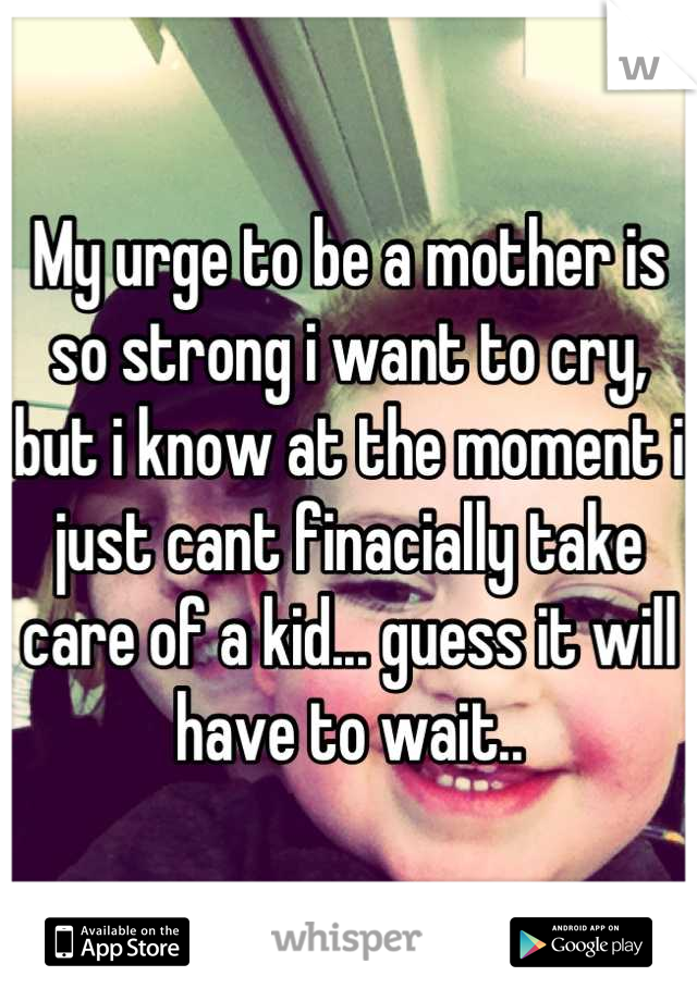 My urge to be a mother is so strong i want to cry, but i know at the moment i just cant finacially take care of a kid... guess it will have to wait..