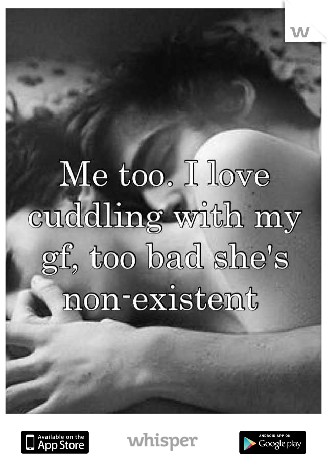 Me too. I love cuddling with my gf, too bad she's non-existent 