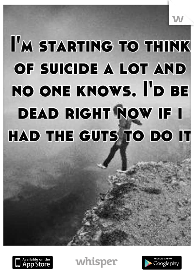 I'm starting to think of suicide a lot and no one knows. I'd be dead right now if i had the guts to do it