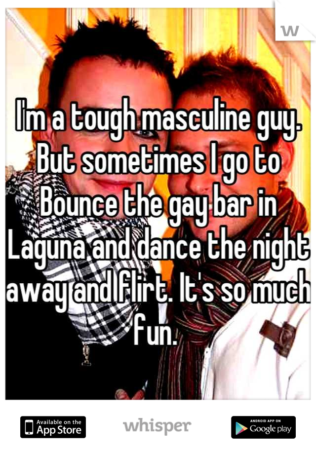 I'm a tough masculine guy. But sometimes I go to Bounce the gay bar in Laguna and dance the night away and flirt. It's so much fun. 