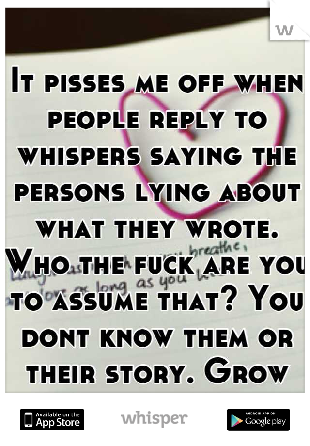 It pisses me off when people reply to whispers saying the persons lying about what they wrote. Who the fuck are you to assume that? You dont know them or their story. Grow up.