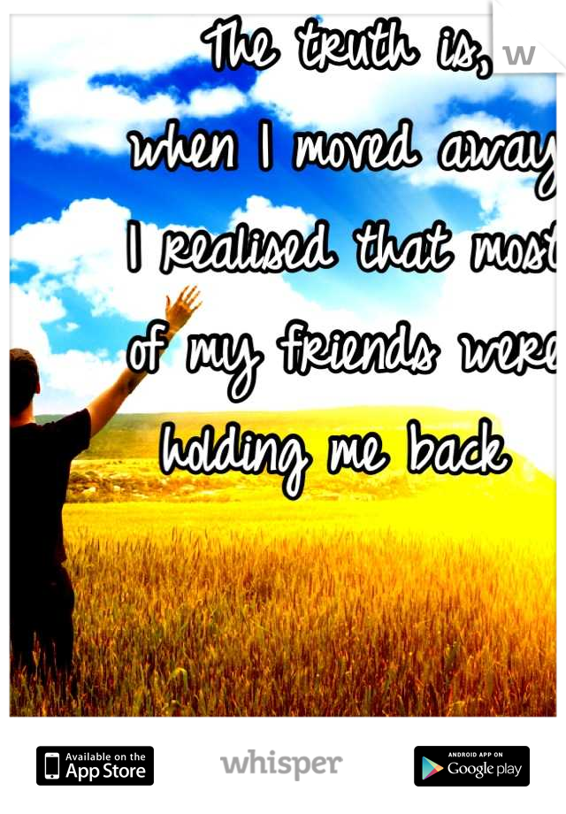 The truth is, 
when I moved away 
I realised that most 
of my friends were 
holding me back 