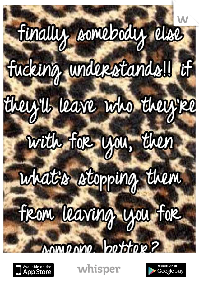 finally somebody else fucking understands!! if they'll leave who they're with for you, then what's stopping them from leaving you for someone better?