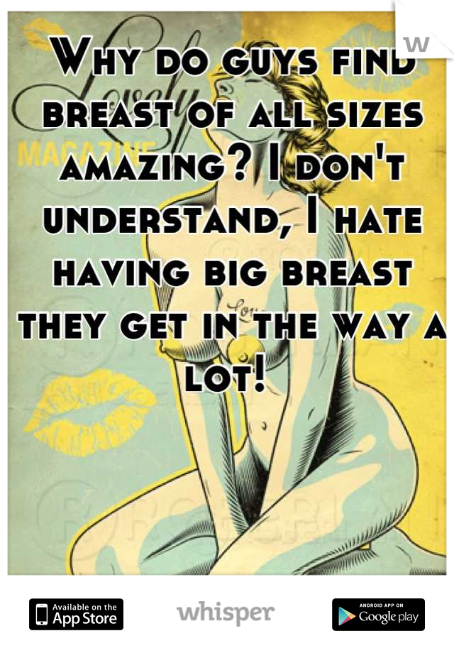 Why do guys find breast of all sizes amazing? I don't understand, I hate having big breast they get in the way a lot! 