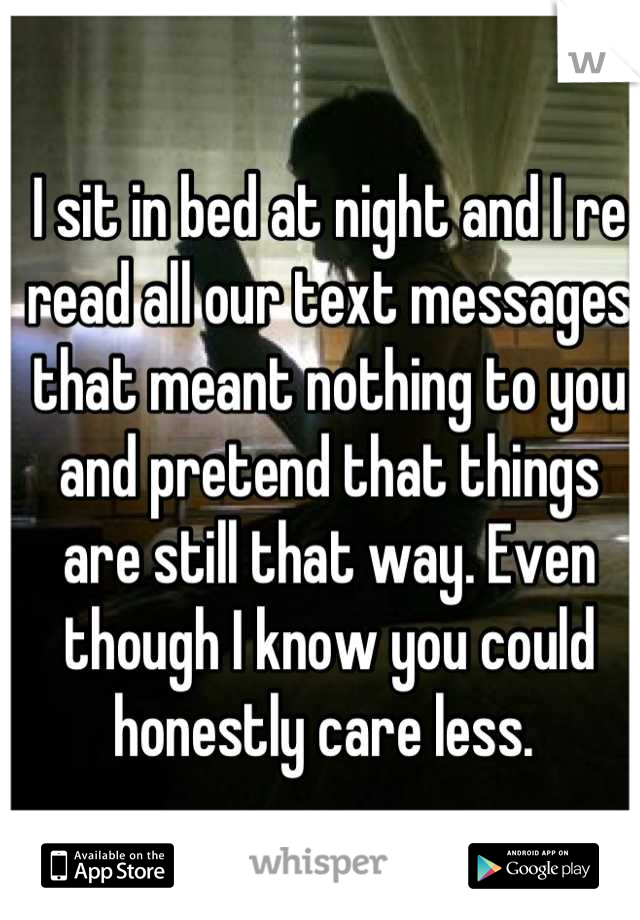 I sit in bed at night and I re read all our text messages that meant nothing to you and pretend that things are still that way. Even though I know you could honestly care less. 