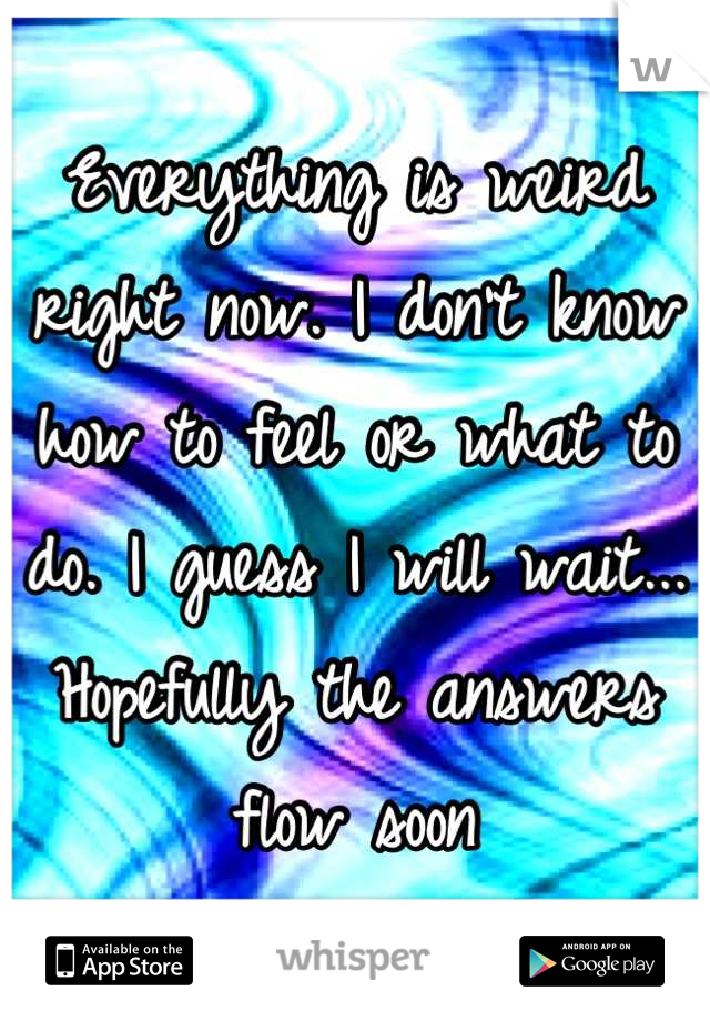 Everything is weird right now. I don't know how to feel or what to do. I guess I will wait... Hopefully the answers flow soon