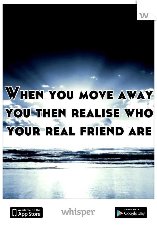 When you move away you then realise who your real friend are