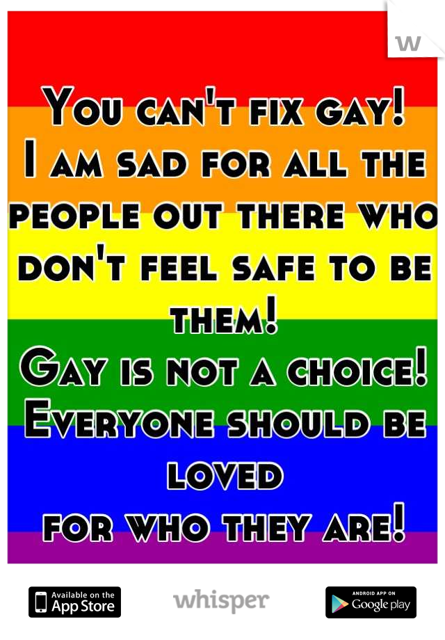 You can't fix gay!
I am sad for all the people out there who
don't feel safe to be them!
Gay is not a choice!
Everyone should be loved 
for who they are!