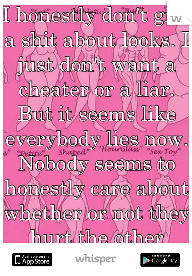 I honestly don't give a shit about looks. I just don't want a cheater or a liar. But it seems like everybody lies now. Nobody seems to honestly care about whether or not they hurt the other person. :/