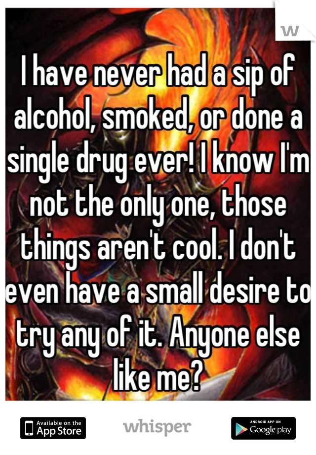 I have never had a sip of alcohol, smoked, or done a single drug ever! I know I'm not the only one, those things aren't cool. I don't even have a small desire to try any of it. Anyone else like me?