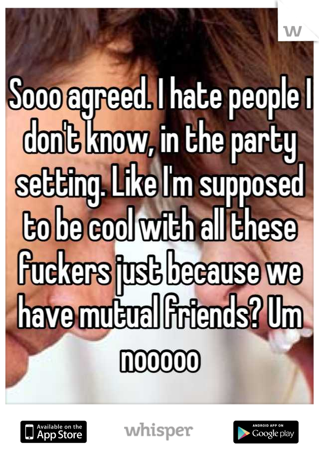 Sooo agreed. I hate people I don't know, in the party setting. Like I'm supposed to be cool with all these fuckers just because we have mutual friends? Um nooooo