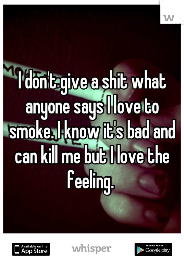 I don't give a shit what anyone says I love to smoke. I know it's bad and can kill me but I love the feeling. 