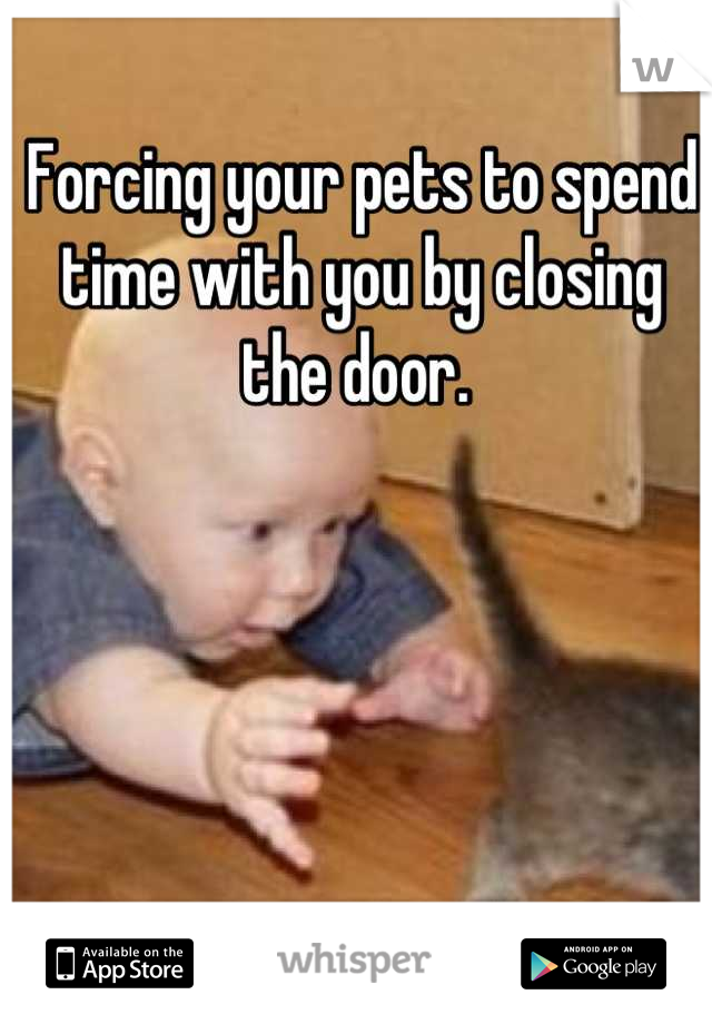 Forcing your pets to spend time with you by closing the door. 