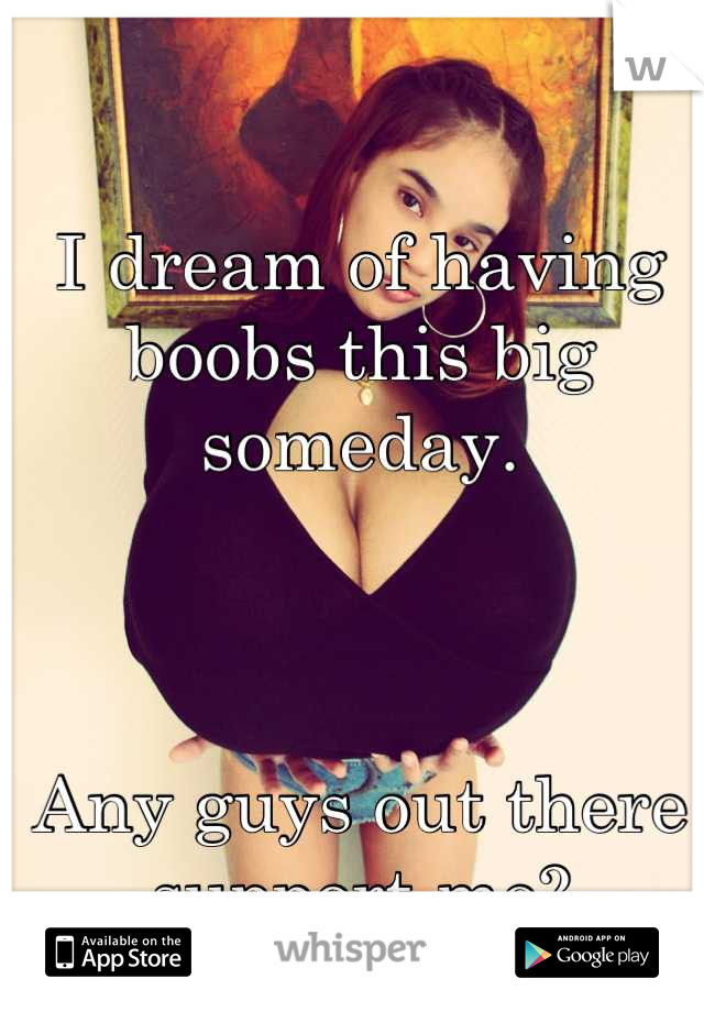 I dream of having boobs this big someday.



Any guys out there support me?