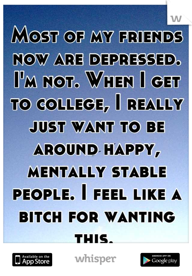 Most of my friends now are depressed. I'm not. When I get to college, I really just want to be around happy, mentally stable people. I feel like a bitch for wanting this. 