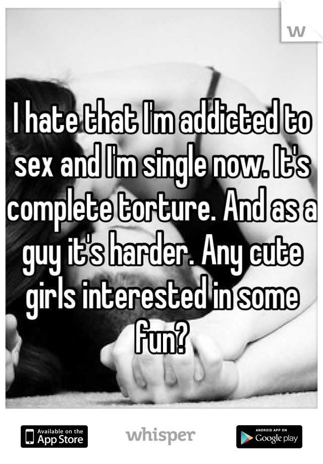 I hate that I'm addicted to sex and I'm single now. It's complete torture. And as a guy it's harder. Any cute girls interested in some fun?