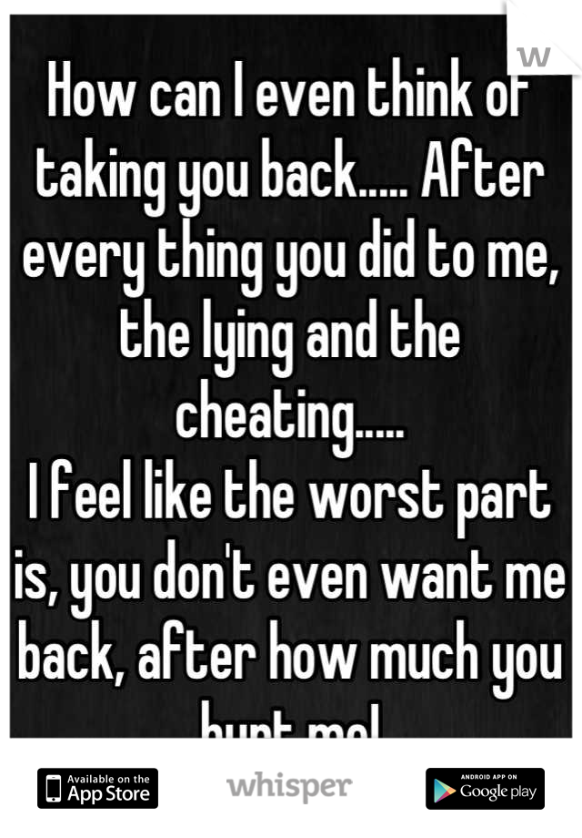 How can I even think of taking you back..... After every thing you did to me, the lying and the cheating.....
I feel like the worst part is, you don't even want me back, after how much you hurt me!