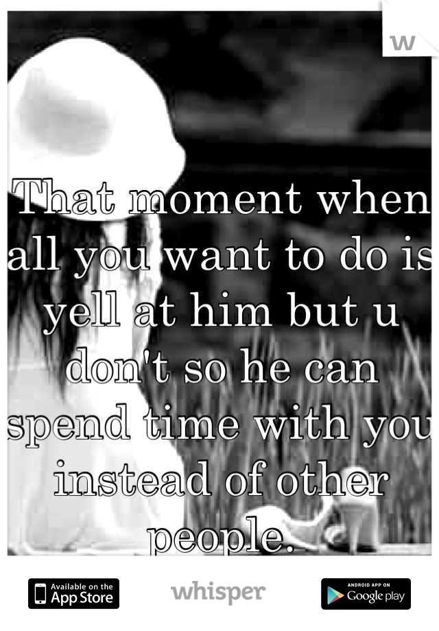 That moment when all you want to do is yell at him but u don't so he can spend time with you instead of other people. 
How pathetic 