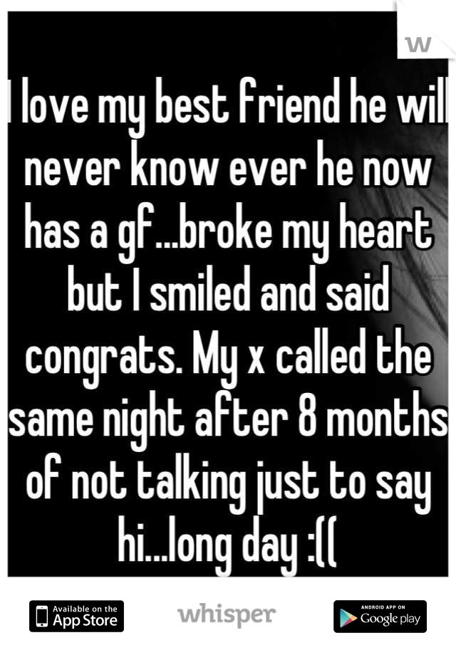 I love my best friend he will never know ever he now has a gf...broke my heart but I smiled and said congrats. My x called the same night after 8 months of not talking just to say hi...long day :((