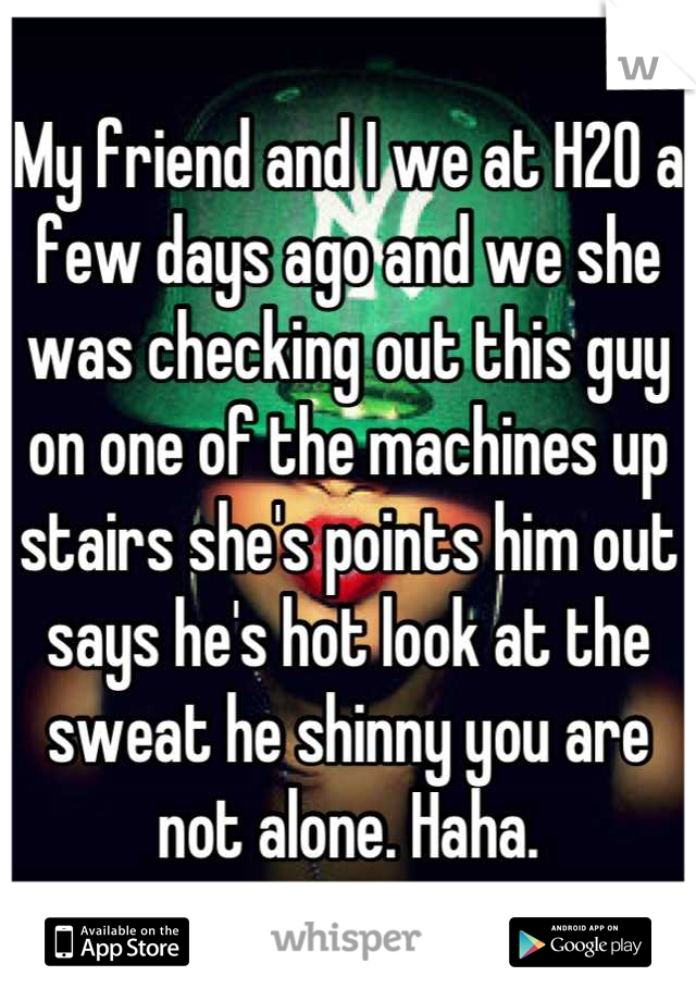 My friend and I we at H2O a few days ago and we she was checking out this guy on one of the machines up stairs she's points him out says he's hot look at the sweat he shinny you are not alone. Haha.