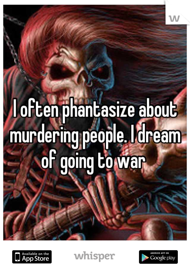 I often phantasize about murdering people. I dream of going to war 