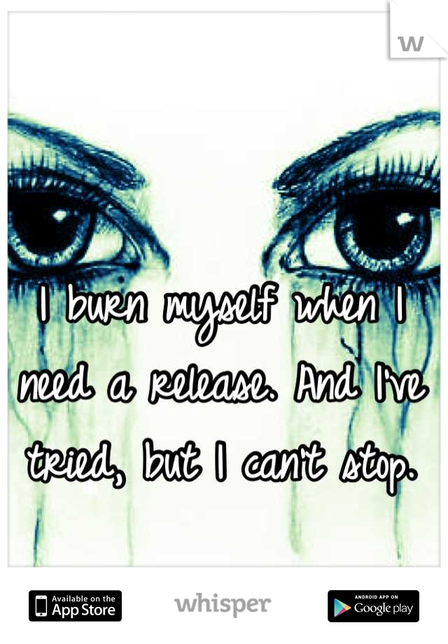 I burn myself when I need a release. And I've tried, but I can't stop.