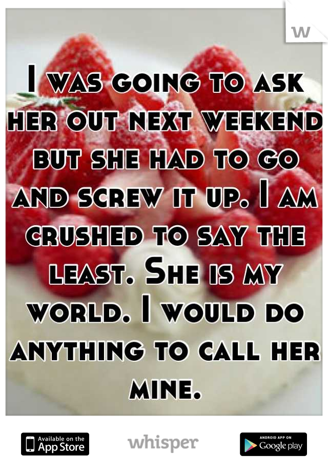 I was going to ask her out next weekend but she had to go and screw it up. I am crushed to say the least. She is my world. I would do anything to call her mine.